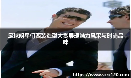 足球明星们西装造型大赏展现魅力风采与时尚品味